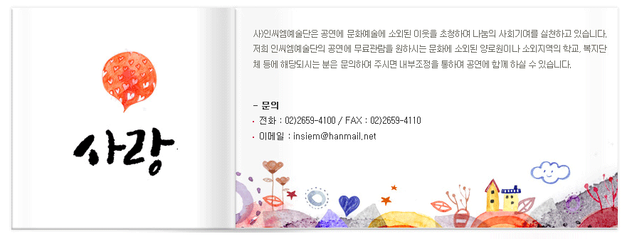 사)인씨엠예술단은 공연에 문화예술에 소외된 이웃을 초청하여 나눔의 사회기여를 실천하고 있습니다. 저희 인씨엠옛ㄹ단의 공연에 무료관람을 원하시는 문화에 소외도니 양로원이나 소외지역의 학교 복지단체 등에 해당되시는 분은 문의하여 주시면 내부조정을 통하여 공연에 함께 하실 수 있습니다.